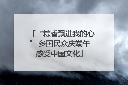 “粽香飘进我的心” 多国民众庆端午感受中国文化
