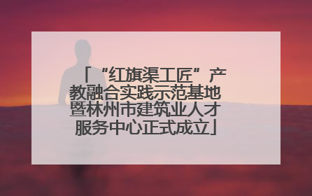 “红旗渠工匠”产教融合实践示范基地暨林州市建筑业人才服务中心正式成立
