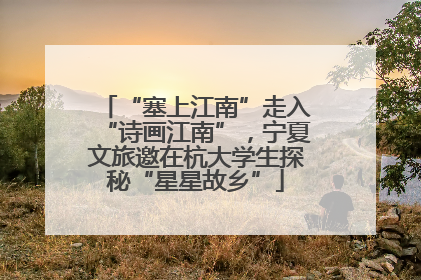 “塞上江南”走入“诗画江南”，宁夏文旅邀在杭大学生探秘“星星故乡”