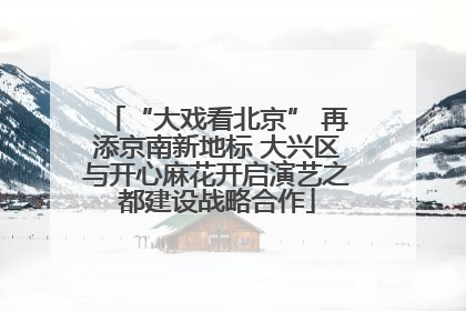 “大戏看北京” 再添京南新地标 大兴区与开心麻花开启演艺之都建设战略合作