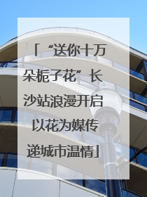 “送你十万朵栀子花”长沙站浪漫开启 以花为媒传递城市温情