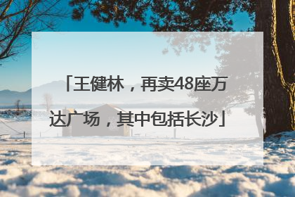 王健林，再卖48座万达广场，其中包括长沙