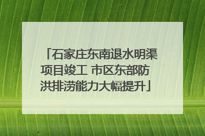 石家庄东南退水明渠项目竣工 市区东部防洪排涝能力大幅提升