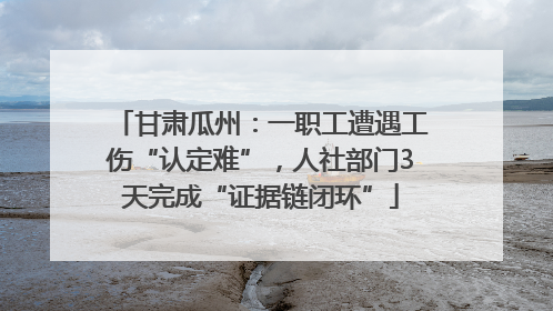甘肃瓜州：一职工遭遇工伤“认定难”，人社部门3天完成“证据链闭环”