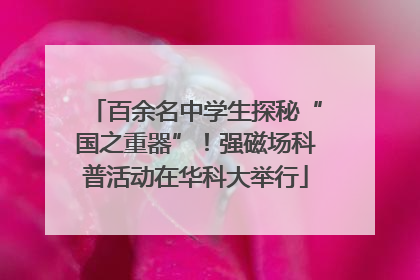 百余名中学生探秘“国之重器”！强磁场科普活动在华科大举行