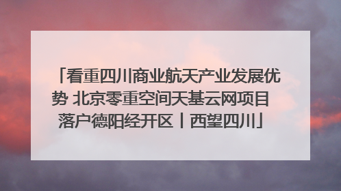 看重四川商业航天产业发展优势 北京零重空间天基云网项目落户德阳经开区丨西望四川
