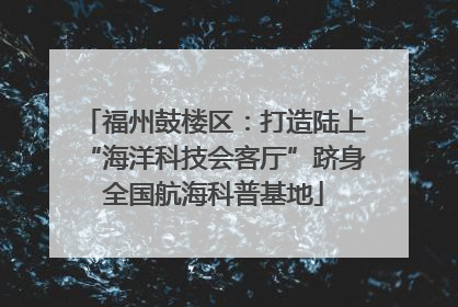 福州鼓楼区：打造陆上“海洋科技会客厅”跻身全国航海科普基地