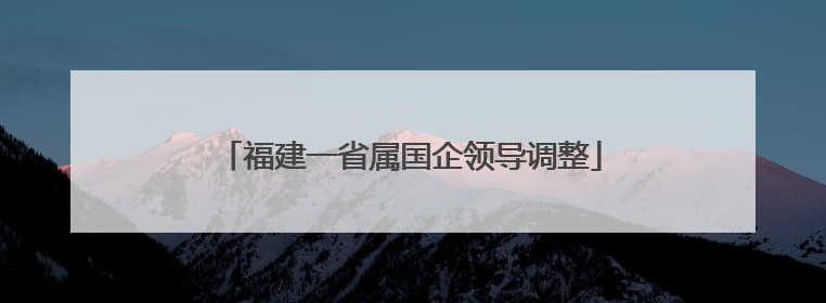 福建一省属国企领导调整