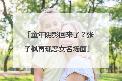 童年阴影回来了？张子枫再现恶女名场面