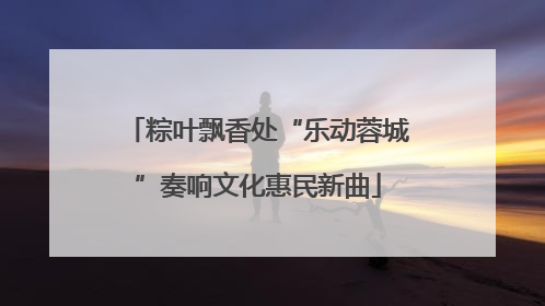 粽叶飘香处“乐动蓉城”奏响文化惠民新曲