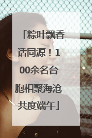 粽叶飘香话同源！100余名台胞相聚海沧共度端午