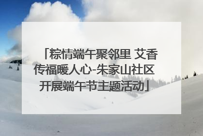 粽情端午聚邻里 艾香传福暖人心-朱家山社区开展端午节主题活动