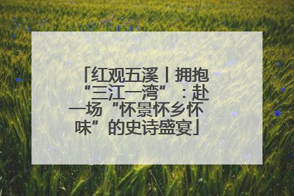 红观五溪丨拥抱“三江一湾”：赴一场“怀景怀乡怀味”的史诗盛宴