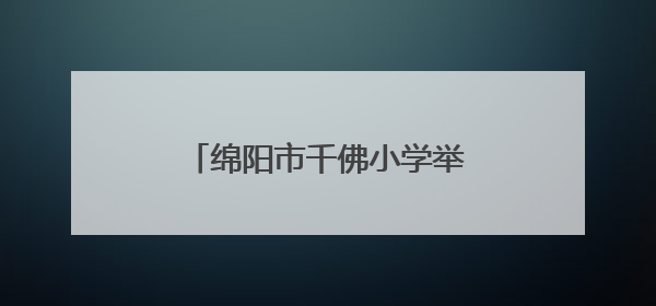 绵阳市千佛小学举行“六一”庆祝活动：强国少年展新颜