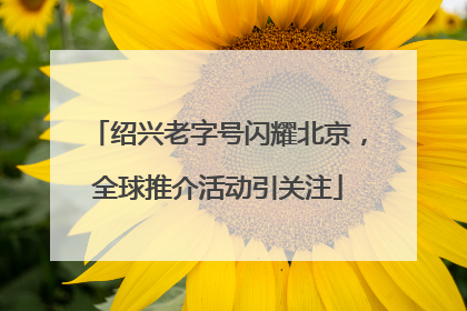 绍兴老字号闪耀北京，全球推介活动引关注