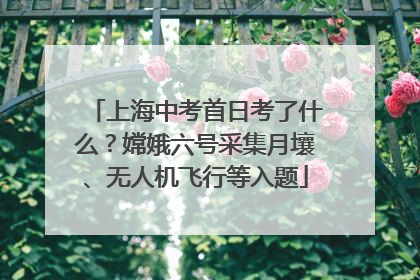 上海中考首日考了什么？嫦娥六号采集月壤、无人机飞行等入题