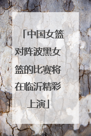 中国女篮对阵波黑女篮的比赛将在临沂精彩上演