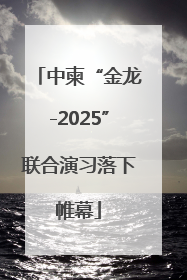 中柬“金龙-2025”联合演习落下帷幕