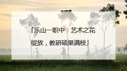 乐山一职中：艺术之花绽放，教研硕果满枝