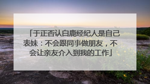 于正否认白鹿经纪人是自己表妹：不会跟同事做朋友，不会让亲友介入到我的工作