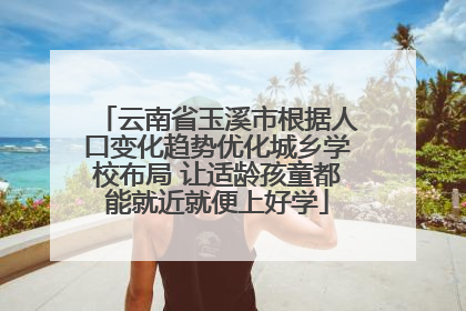云南省玉溪市根据人口变化趋势优化城乡学校布局 让适龄孩童都能就近就便上好学