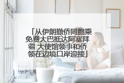 从伊朗撤侨同胞乘免费大巴抵达阿塞拜疆 大使馆领事和侨领在边境口岸迎接