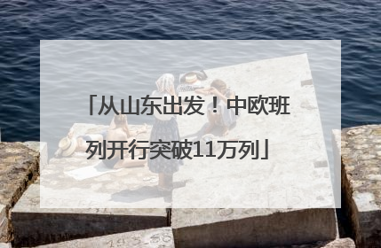 从山东出发！中欧班列开行突破11万列