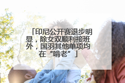 印尼公开赛退步明显，除女双顺利接班外，国羽其他单项均在“啃老”