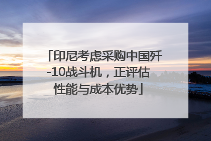 印尼考虑采购中国歼-10战斗机，正评估性能与成本优势