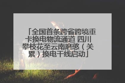 全国首条跨省跨境重卡换电物流通道 四川攀枝花至云南磨憨（关累）换电干线启动