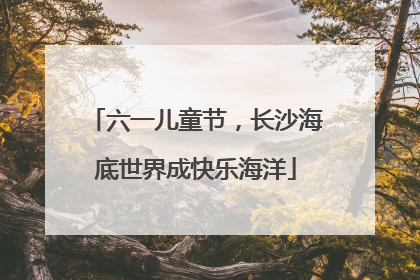 六一儿童节，长沙海底世界成快乐海洋