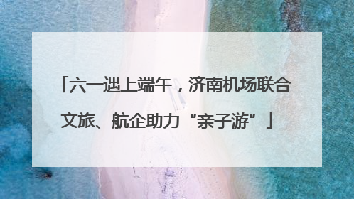 六一遇上端午，济南机场联合文旅、航企助力“亲子游”