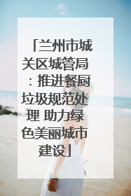 兰州市城关区城管局：推进餐厨垃圾规范处理 助力绿色美丽城市建设
