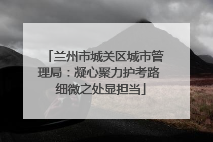 兰州市城关区城市管理局：凝心聚力护考路 细微之处显担当