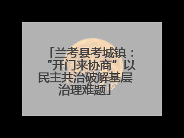 兰考县考城镇：“开门来协商”以民主共治破解基层治理难题