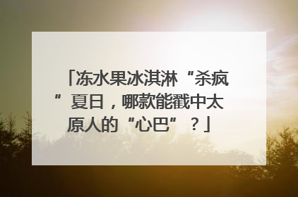 冻水果冰淇淋“杀疯”夏日，哪款能戳中太原人的“心巴”？