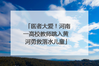 医者大爱！河南一高校教师跳入黄河勇救落水儿童