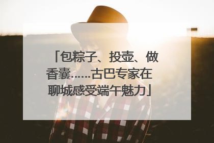 包粽子、投壶、做香囊……古巴专家在聊城感受端午魅力
