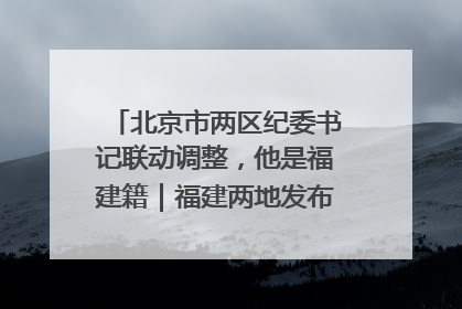 北京市两区纪委书记联动调整，他是福建籍｜福建两地发布一批人事消息