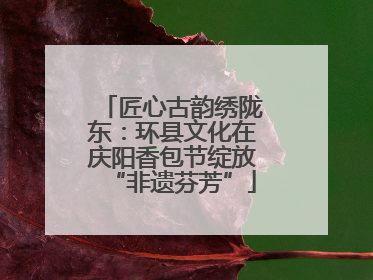 匠心古韵绣陇东：环县文化在庆阳香包节绽放“非遗芬芳”