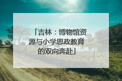 吉林：博物馆资源与小学思政教育的双向奔赴