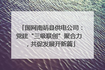 国网南靖县供电公司：党建“三级联创”聚合力，共促发展开新篇