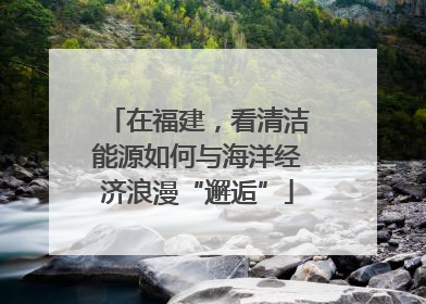 在福建，看清洁能源如何与海洋经济浪漫“邂逅”