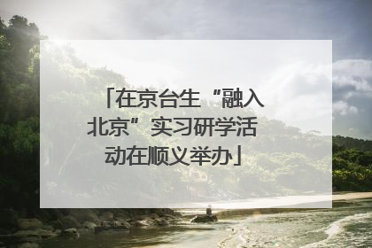 在京台生“融入北京”实习研学活动在顺义举办