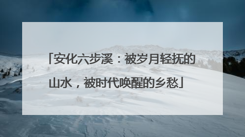 安化六步溪：被岁月轻抚的山水，被时代唤醒的乡愁