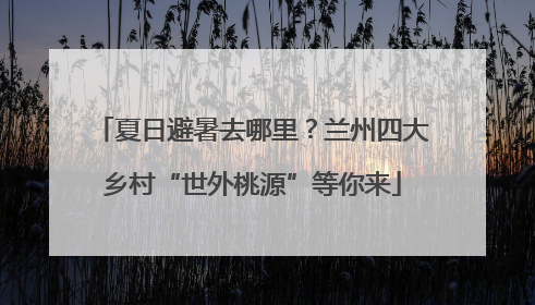 夏日避暑去哪里？兰州四大乡村“世外桃源”等你来