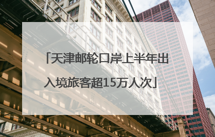 天津邮轮口岸上半年出入境旅客超15万人次