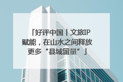 好评中国丨文旅IP赋能，在山水之间释放更多“县域留量”