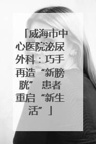 威海市中心医院泌尿外科：巧手再造“新膀胱” 患者重启“新生活”