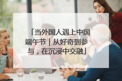 当外国人遇上中国端午节｜从好奇到参与，在沉浸中交融